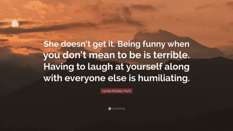 Lynda Mullaly Hunt Quote: “She doesn’t get it. Being funny when you don’t mean to be is terrible. Having to laugh at yourself along with everyone else is humiliating.”