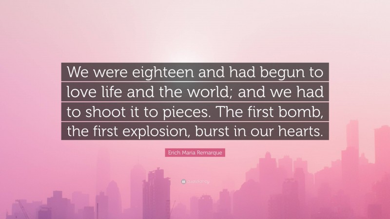 Erich Maria Remarque Quote: “We were eighteen and had begun to love life and the world; and we had to shoot it to pieces. The first bomb, the first explosion, burst in our hearts.”