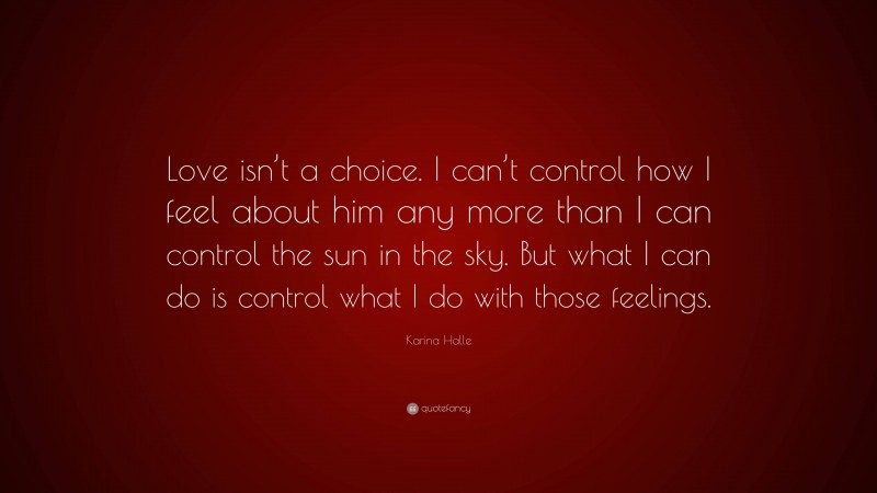 Karina Halle Quote: “Love isn’t a choice. I can’t control how I feel about him any more than I can control the sun in the sky. But what I can do is control what I do with those feelings.”