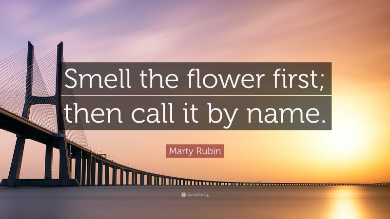 Marty Rubin Quote: “Smell the flower first; then call it by name.”