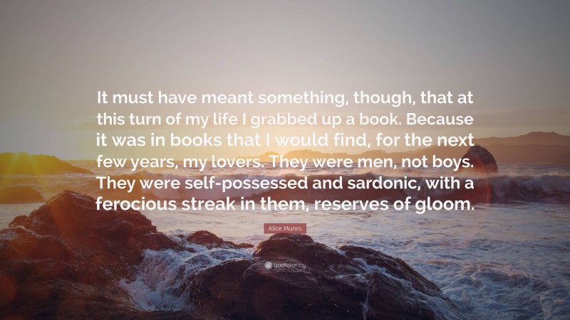 Alice Munro Quote: “It must have meant something, though, that at this turn of my life I grabbed up a book. Because it was in books that I would find, for the next few years, my lovers. They were men, not boys. They were self-possessed and sardonic, with a ferocious streak in them, reserves of gloom.”