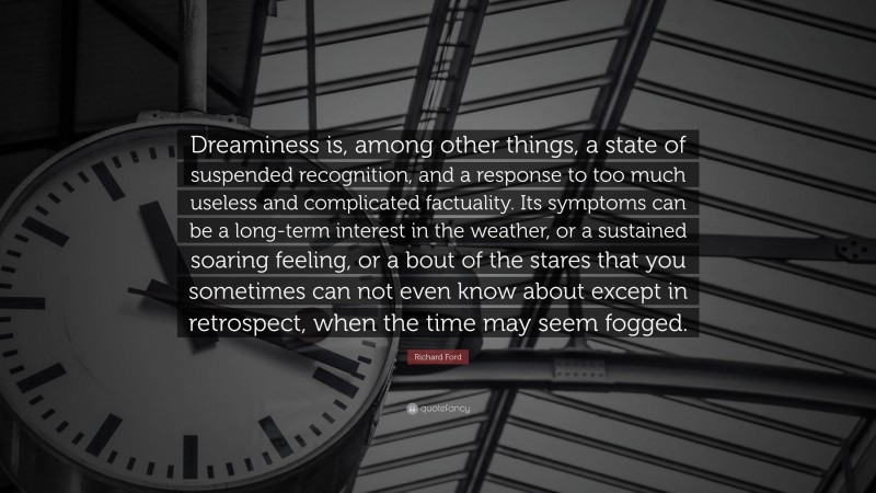 Richard Ford Quote: “Dreaminess is, among other things, a state of suspended recognition, and a response to too much useless and complicated factuality. Its symptoms can be a long-term interest in the weather, or a sustained soaring feeling, or a bout of the stares that you sometimes can not even know about except in retrospect, when the time may seem fogged.”