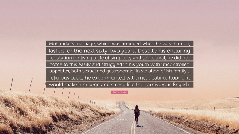 Mark Kurlansky Quote: “Mohandas’s marriage, which was arranged when he was thirteen, lasted for the next sixty-two years. Despite his enduring reputation for living a life of simplicity and self-denial, he did not come to this easily and struggled in his youth with uncontrolled appetites, both sexual and gastronomic. In violation of his family’s religious code, he experimented with meat eating, hoping it would make him large and strong like the carnivorous English.”