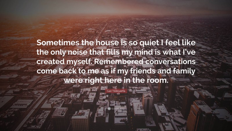 Gail Tsukiyama Quote: “Sometimes the house is so quiet I feel like the only noise that fills my mind is what I’ve created myself. Remembered conversations come back to me as if my friends and family were right here in the room.”