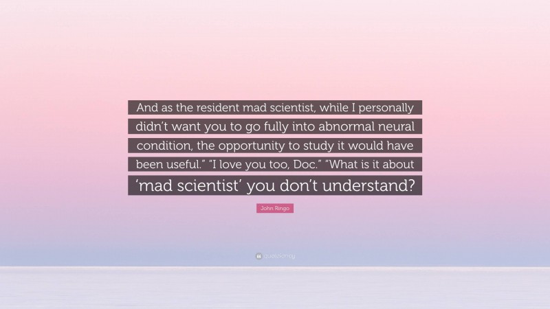 John Ringo Quote: “And as the resident mad scientist, while I personally didn’t want you to go fully into abnormal neural condition, the opportunity to study it would have been useful.” “I love you too, Doc.” “What is it about ‘mad scientist’ you don’t understand?”