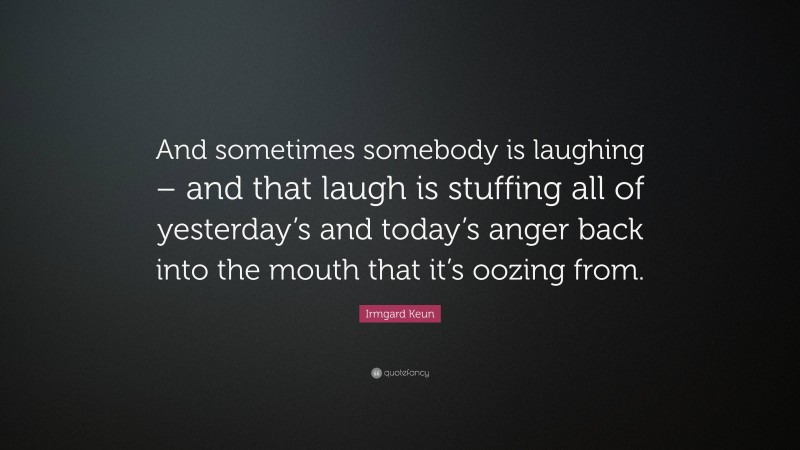 Irmgard Keun Quote: “And sometimes somebody is laughing – and that laugh is stuffing all of yesterday’s and today’s anger back into the mouth that it’s oozing from.”