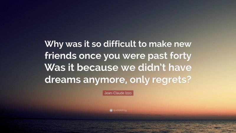 Jean-Claude Izzo Quote: “Why was it so difficult to make new friends once you were past forty Was it because we didn’t have dreams anymore, only regrets?”