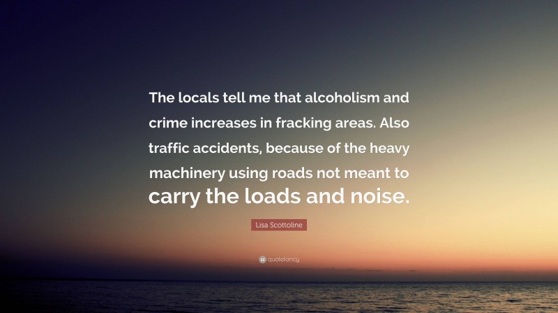 Lisa Scottoline Quote: “The locals tell me that alcoholism and crime increases in fracking areas. Also traffic accidents, because of the heavy machinery using roads not meant to carry the loads and noise.”