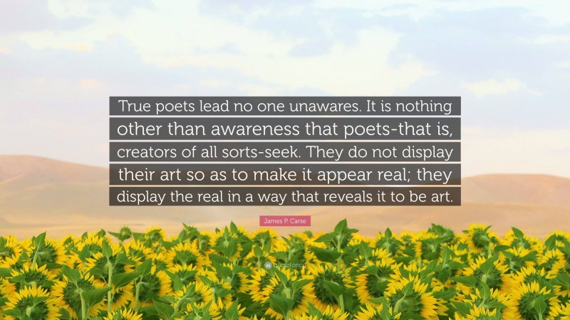 James P. Carse Quote: “True poets lead no one unawares. It is nothing other than awareness that poets-that is, creators of all sorts-seek. They do not display their art so as to make it appear real; they display the real in a way that reveals it to be art.”