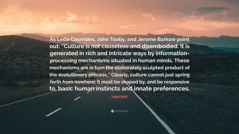 Nancy L. Etcoff Quote: “As Leda Cosmides, John Tooby, and Jerome Barkow point out: “Culture is not causeless and disembodied. It is generated in rich and intricate ways by information-processing mechanisms situated in human minds. These mechanisms are in turn the elaborately sculpted product of the evolutionary process.” Clearly, culture cannot just spring forth from nowhere; it must be shaped by, and be responsive to, basic human instincts and innate preferences.”