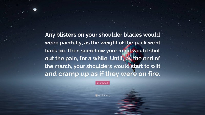 Bear Grylls Quote: “Any blisters on your shoulder blades would weep painfully, as the weight of the pack went back on. Then somehow your mind would shut out the pain, for a while. Until, by the end of the march, your shoulders would start to wilt and cramp up as if they were on fire.”