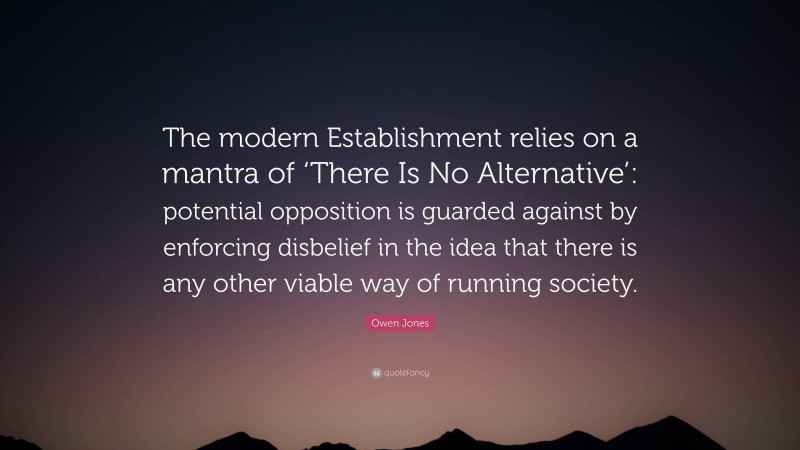 Owen Jones Quote: “The modern Establishment relies on a mantra of ‘There Is No Alternative’: potential opposition is guarded against by enforcing disbelief in the idea that there is any other viable way of running society.”