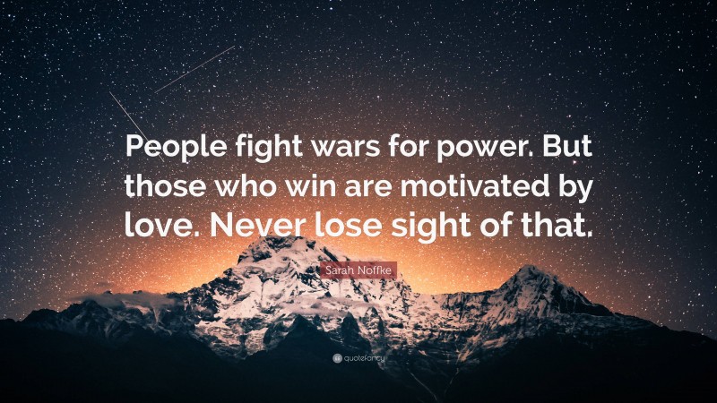 Sarah Noffke Quote: “People fight wars for power. But those who win are motivated by love. Never lose sight of that.”