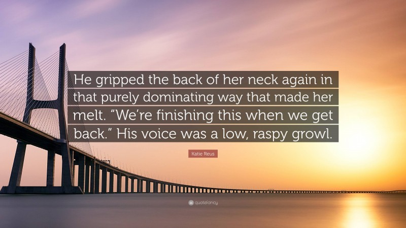 Katie Reus Quote: “He gripped the back of her neck again in that purely dominating way that made her melt. “We’re finishing this when we get back.” His voice was a low, raspy growl.”