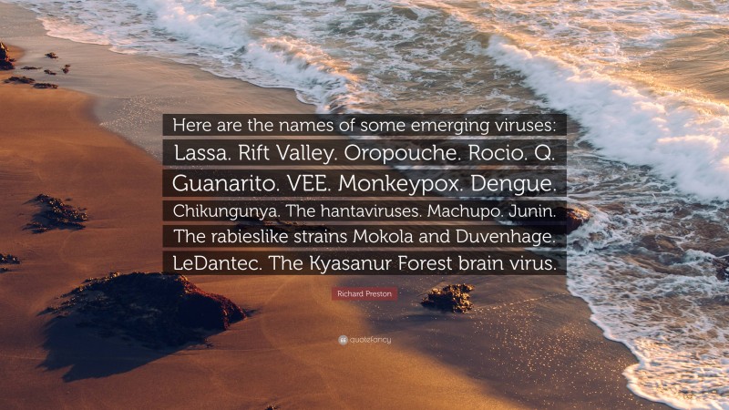 Richard Preston Quote: “Here are the names of some emerging viruses: Lassa. Rift Valley. Oropouche. Rocio. Q. Guanarito. VEE. Monkeypox. Dengue. Chikungunya. The hantaviruses. Machupo. Junin. The rabieslike strains Mokola and Duvenhage. LeDantec. The Kyasanur Forest brain virus.”
