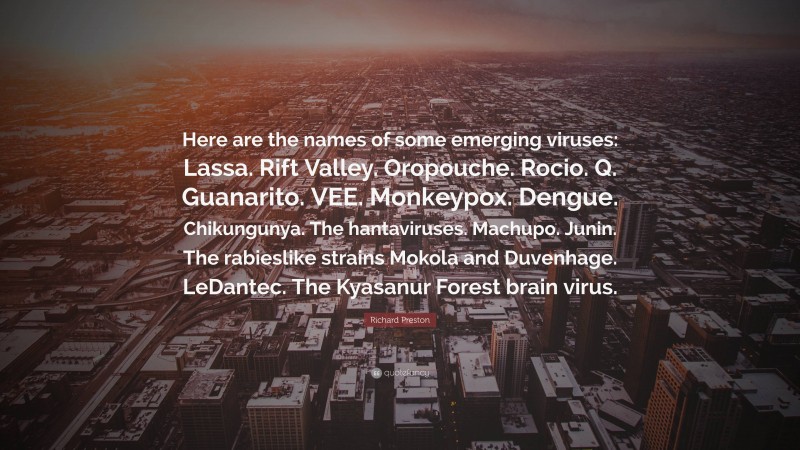 Richard Preston Quote: “Here are the names of some emerging viruses: Lassa. Rift Valley. Oropouche. Rocio. Q. Guanarito. VEE. Monkeypox. Dengue. Chikungunya. The hantaviruses. Machupo. Junin. The rabieslike strains Mokola and Duvenhage. LeDantec. The Kyasanur Forest brain virus.”