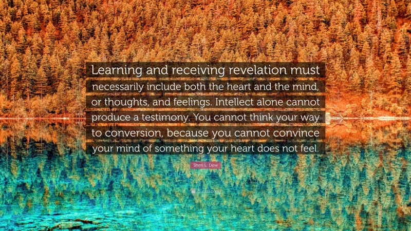 Sheri L. Dew Quote: “Learning and receiving revelation must necessarily include both the heart and the mind, or thoughts, and feelings. Intellect alone cannot produce a testimony. You cannot think your way to conversion, because you cannot convince your mind of something your heart does not feel.”