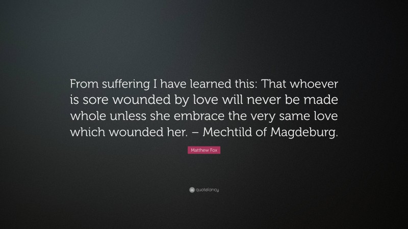 Matthew Fox Quote: “From suffering I have learned this: That whoever is sore wounded by love will never be made whole unless she embrace the very same love which wounded her. – Mechtild of Magdeburg.”
