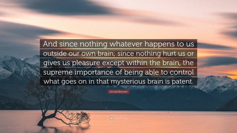 Arnold Bennett Quote: “And since nothing whatever happens to us outside our own brain; since nothing hurt us or gives us pleasure except within the brain, the supreme importance of being able to control what goes on in that mysterious brain is patent.”
