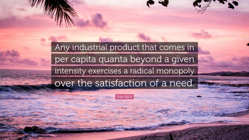 Ivan Illich Quote: “Any industrial product that comes in per capita quanta beyond a given intensity exercises a radical monopoly over the satisfaction of a need.”