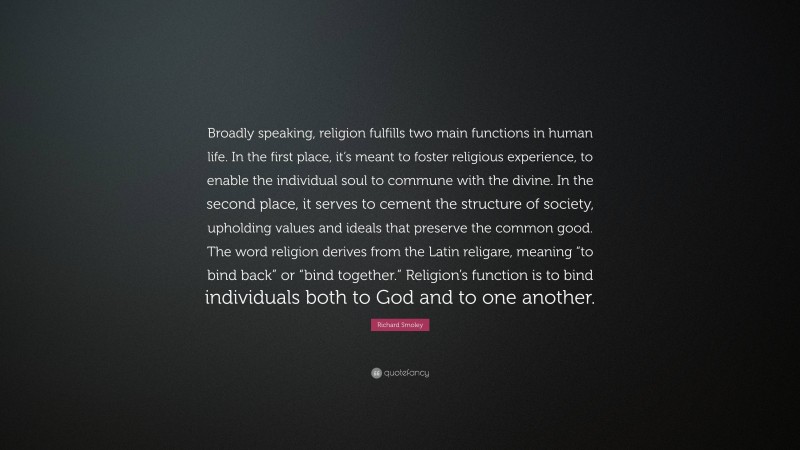 Richard Smoley Quote: “Broadly speaking, religion fulfills two main functions in human life. In the first place, it’s meant to foster religious experience, to enable the individual soul to commune with the divine. In the second place, it serves to cement the structure of society, upholding values and ideals that preserve the common good. The word religion derives from the Latin religare, meaning “to bind back” or “bind together.” Religion’s function is to bind individuals both to God and to one another.”