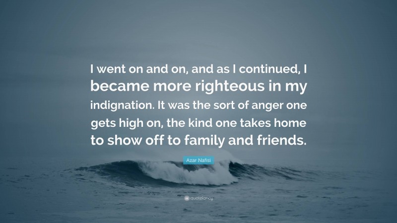 Azar Nafisi Quote: “I went on and on, and as I continued, I became more righteous in my indignation. It was the sort of anger one gets high on, the kind one takes home to show off to family and friends.”