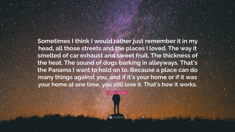 Cristina Henriquez Quote: “Sometimes I think I would rather just remember it in my head, all those streets and the places I loved. The way it smelled of car exhaust and sweet fruit. The thickness of the heat. The sound of dogs barking in alleyways. That’s the Panama I want to hold on to. Because a place can do many things against you, and if it’s your home or if it was your home at one time, you still love it. That’s how it works.”