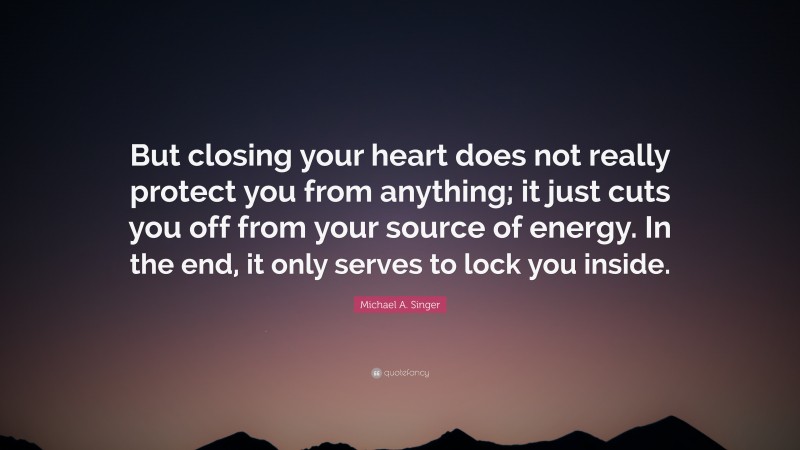 Michael A. Singer Quote: “But closing your heart does not really protect you from anything; it just cuts you off from your source of energy. In the end, it only serves to lock you inside.”