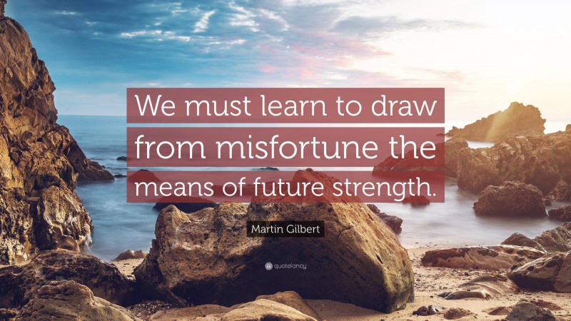 Martin Gilbert Quote: “We must learn to draw from misfortune the means of future strength.”