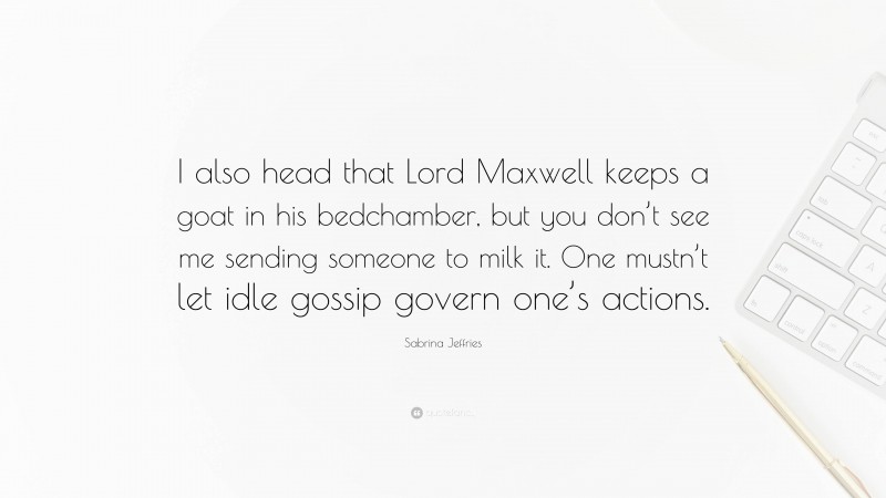 Sabrina Jeffries Quote: “I also head that Lord Maxwell keeps a goat in his bedchamber, but you don’t see me sending someone to milk it. One mustn’t let idle gossip govern one’s actions.”