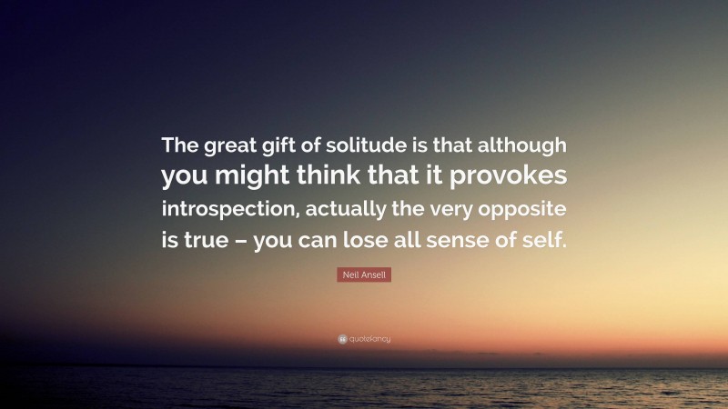Neil Ansell Quote: “The great gift of solitude is that although you might think that it provokes introspection, actually the very opposite is true – you can lose all sense of self.”