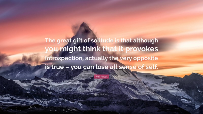 Neil Ansell Quote: “The great gift of solitude is that although you might think that it provokes introspection, actually the very opposite is true – you can lose all sense of self.”