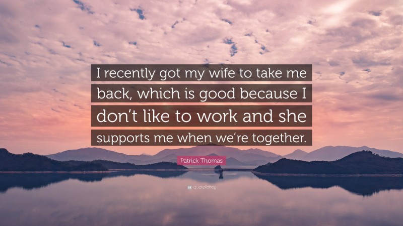 Patrick Thomas Quote: “I recently got my wife to take me back, which is good because I don’t like to work and she supports me when we’re together.”