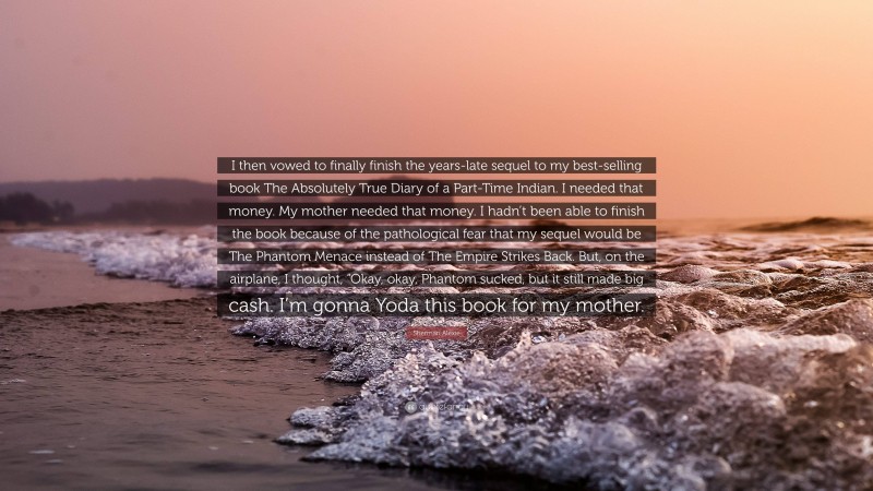 Sherman Alexie Quote: “I then vowed to finally finish the years-late sequel to my best-selling book The Absolutely True Diary of a Part-Time Indian. I needed that money. My mother needed that money. I hadn’t been able to finish the book because of the pathological fear that my sequel would be The Phantom Menace instead of The Empire Strikes Back. But, on the airplane, I thought, “Okay, okay, Phantom sucked, but it still made big cash. I’m gonna Yoda this book for my mother.”