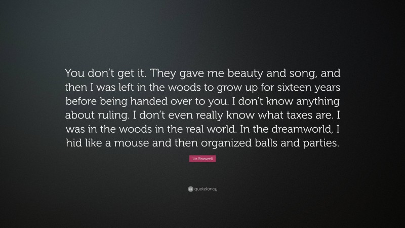 Liz Braswell Quote: “You don’t get it. They gave me beauty and song, and then I was left in the woods to grow up for sixteen years before being handed over to you. I don’t know anything about ruling. I don’t even really know what taxes are. I was in the woods in the real world. In the dreamworld, I hid like a mouse and then organized balls and parties.”