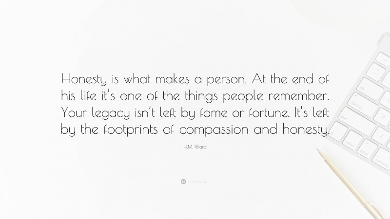 H.M. Ward Quote: “Honesty is what makes a person. At the end of his life it’s one of the things people remember. Your legacy isn’t left by fame or fortune. It’s left by the footprints of compassion and honesty.”