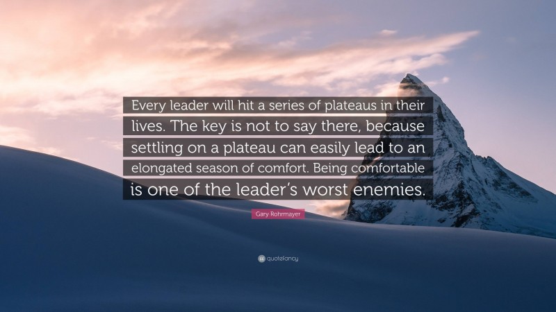 Gary Rohrmayer Quote: “Every leader will hit a series of plateaus in their lives. The key is not to say there, because settling on a plateau can easily lead to an elongated season of comfort. Being comfortable is one of the leader’s worst enemies.”