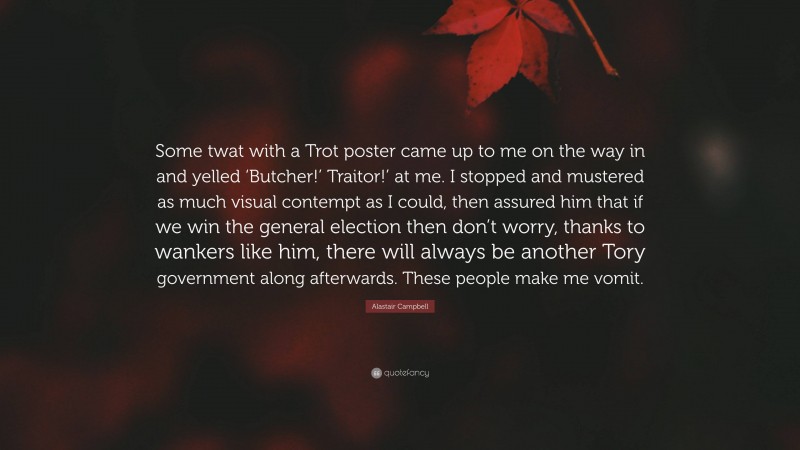 Alastair Campbell Quote: “Some twat with a Trot poster came up to me on the way in and yelled ‘Butcher!’ Traitor!’ at me. I stopped and mustered as much visual contempt as I could, then assured him that if we win the general election then don’t worry, thanks to wankers like him, there will always be another Tory government along afterwards. These people make me vomit.”