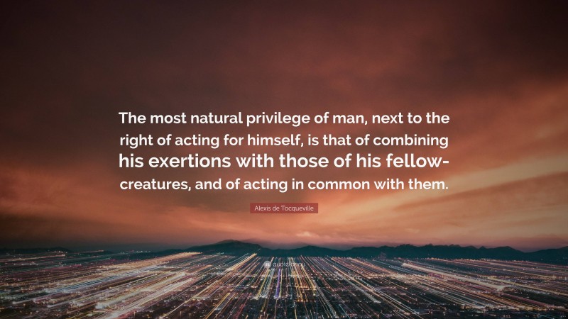 Alexis de Tocqueville Quote: “The most natural privilege of man, next to the right of acting for himself, is that of combining his exertions with those of his fellow-creatures, and of acting in common with them.”