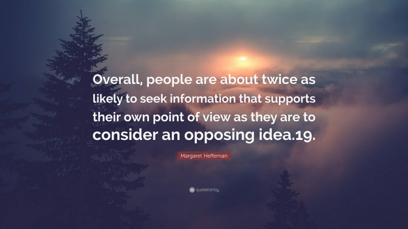 Margaret Heffernan Quote: “Overall, people are about twice as likely to seek information that supports their own point of view as they are to consider an opposing idea.19.”