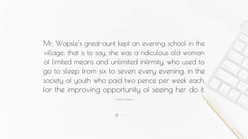 Charles Dickens Quote: “Mr. Wopsle’s great-aunt kept an evening school in the village; that is to say, she was a ridiculous old woman of limited means and unlimited infirmity, who used to go to sleep from six to seven every evening, in the society of youth who paid two pence per week each, for the improving opportunity of seeing her do it.”