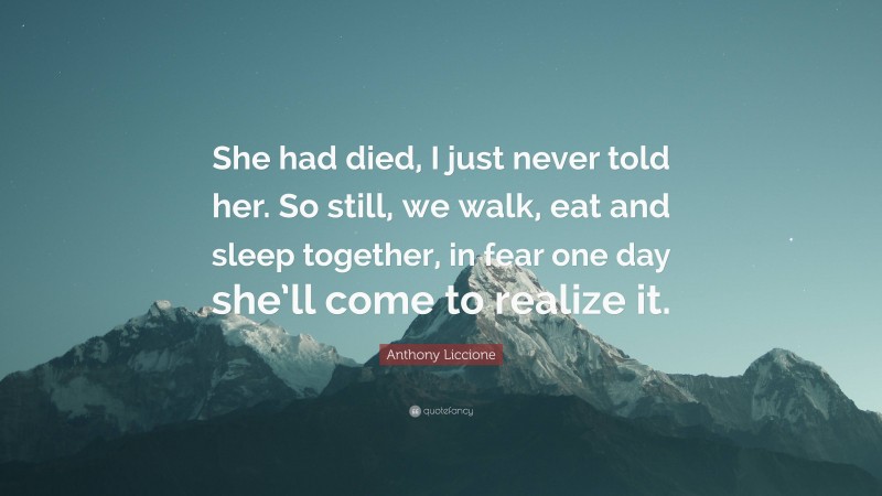 Anthony Liccione Quote: “She had died, I just never told her. So still, we walk, eat and sleep together, in fear one day she’ll come to realize it.”