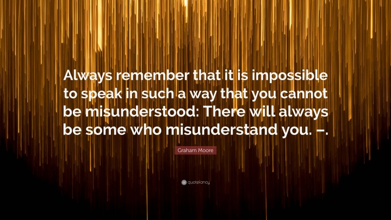 Graham Moore Quote: “Always remember that it is impossible to speak in such a way that you cannot be misunderstood: There will always be some who misunderstand you. –.”