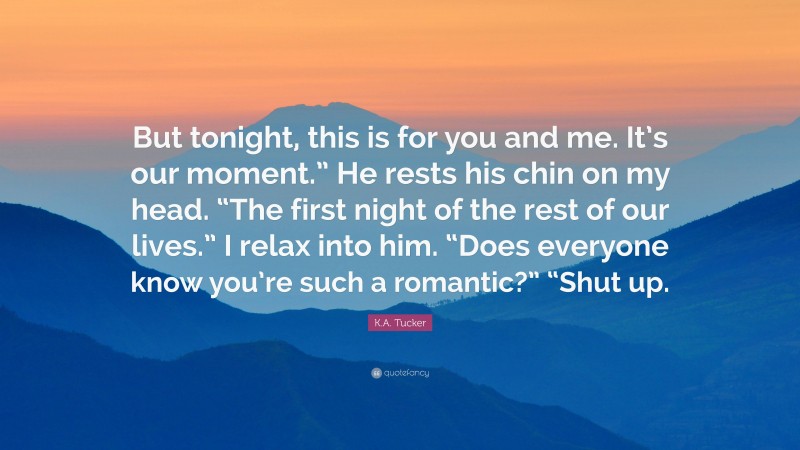 K.A. Tucker Quote: “But tonight, this is for you and me. It’s our moment.” He rests his chin on my head. “The first night of the rest of our lives.” I relax into him. “Does everyone know you’re such a romantic?” “Shut up.”