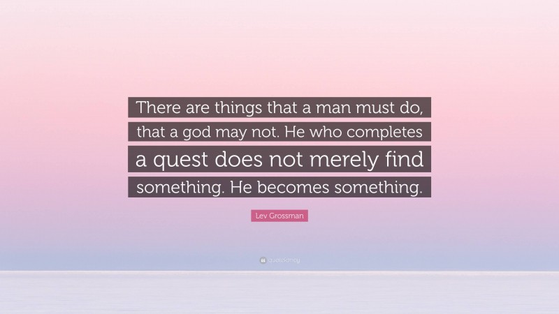 Lev Grossman Quote: “There are things that a man must do, that a god may not. He who completes a quest does not merely find something. He becomes something.”