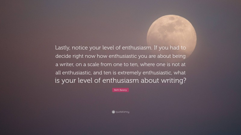 Beth Barany Quote: “Lastly, notice your level of enthusiasm. If you had to decide right now how enthusiastic you are about being a writer, on a scale from one to ten, where one is not at all enthusiastic, and ten is extremely enthusiastic, what is your level of enthusiasm about writing?”