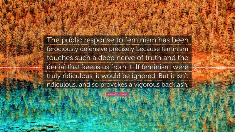 Allan G. Johnson Quote: “The public response to feminism has been ferociously defensive precisely because feminism touches such a deep nerve of truth and the denial that keeps us from it. If feminism were truly ridiculous, it would be ignored. But it isn’t ridiculous, and so provokes a vigorous backlash.”