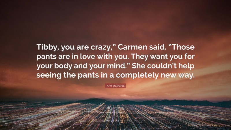 Ann Brashares Quote: “Tibby, you are crazy,” Carmen said. “Those pants are in love with you. They want you for your body and your mind.” She couldn’t help seeing the pants in a completely new way.”