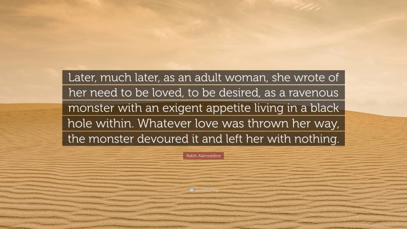 Rabih Alameddine Quote: “Later, much later, as an adult woman, she wrote of her need to be loved, to be desired, as a ravenous monster with an exigent appetite living in a black hole within. Whatever love was thrown her way, the monster devoured it and left her with nothing.”