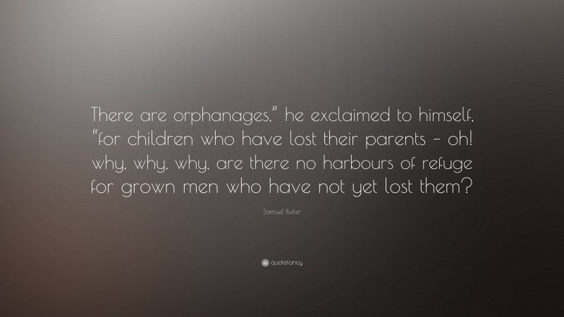 Samuel Butler Quote: “There are orphanages,” he exclaimed to himself, “for children who have lost their parents – oh! why, why, why, are there no harbours of refuge for grown men who have not yet lost them?”